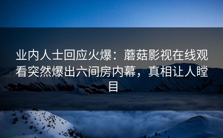 业内人士回应火爆：蘑菇影视在线观看突然爆出六间房内幕，真相让人瞠目