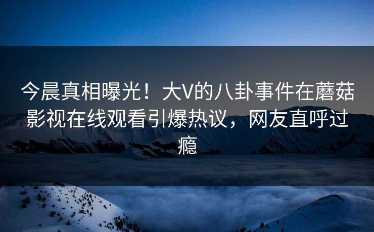 今晨真相曝光！大V的八卦事件在蘑菇影视在线观看引爆热议，网友直呼过瘾