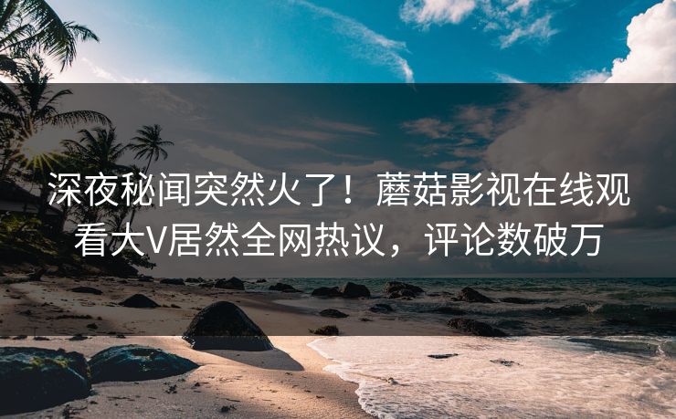 深夜秘闻突然火了！蘑菇影视在线观看大V居然全网热议，评论数破万