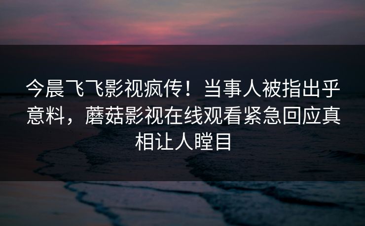 今晨飞飞影视疯传！当事人被指出乎意料，蘑菇影视在线观看紧急回应真相让人瞠目