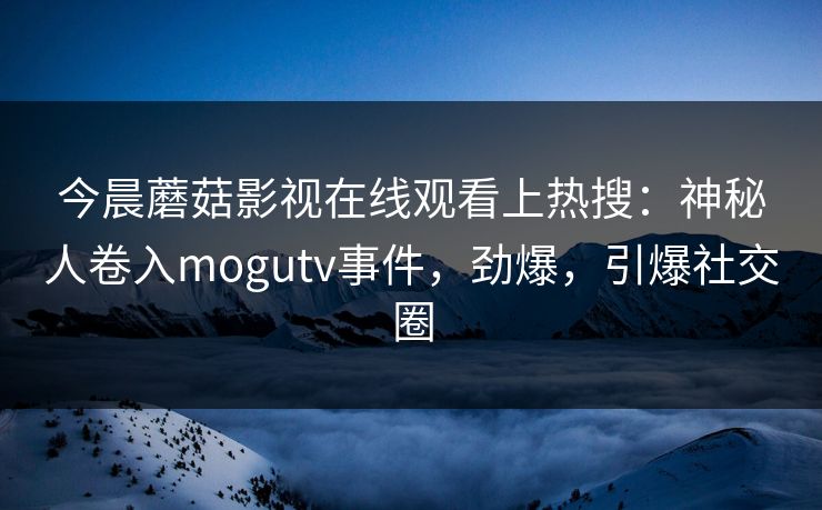 今晨蘑菇影视在线观看上热搜:神秘人卷入mogutv事件,劲爆,引爆社交圈