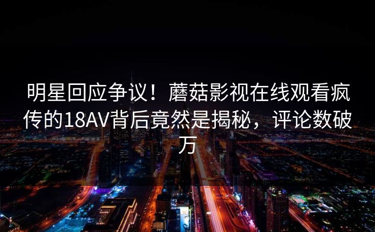 明星回应争议！蘑菇影视在线观看疯传的18AV背后竟然是揭秘，评论数破万