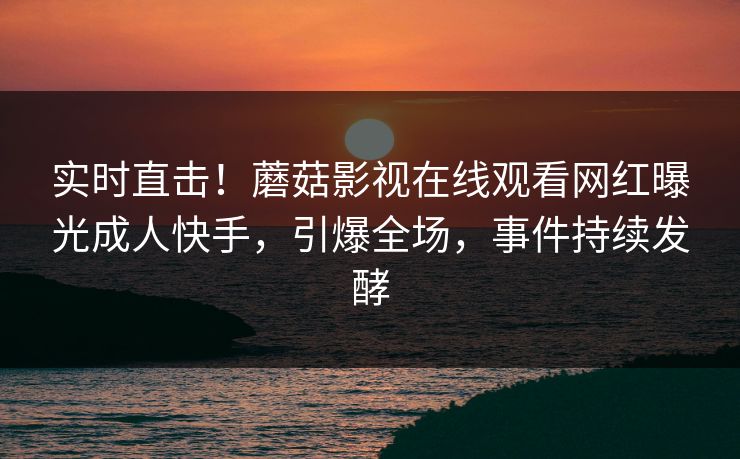 实时直击！蘑菇影视在线观看网红曝光成人快手，引爆全场，事件持续发酵