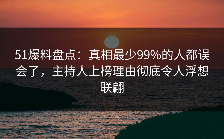 51爆料盘点:真相最少99%的人都误会了,主持人上榜理由彻底令人浮想联翩
