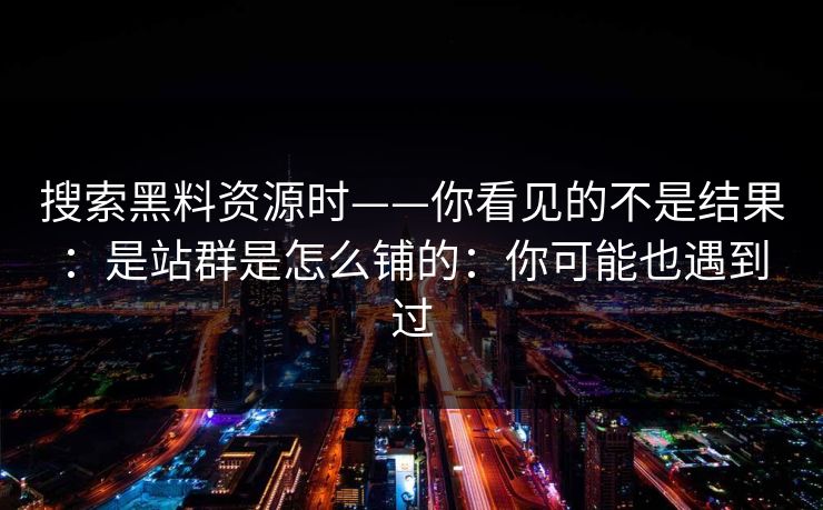 搜索黑料资源时——你看见的不是结果：是站群是怎么铺的：你可能也遇到过