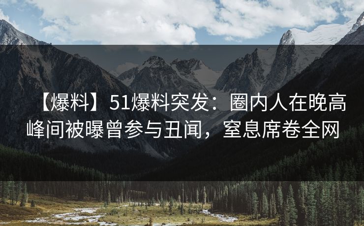 【爆料】51爆料突发：圈内人在晚高峰间被曝曾参与丑闻，窒息席卷全网