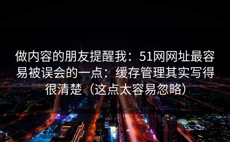 做内容的朋友提醒我：51网网址最容易被误会的一点：缓存管理其实写得很清楚（这点太容易忽略）