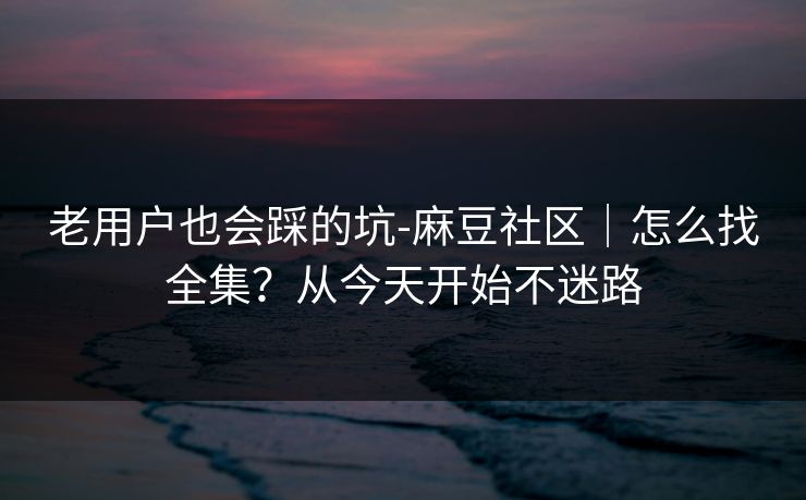 老用户也会踩的坑-麻豆社区｜怎么找全集？从今天开始不迷路