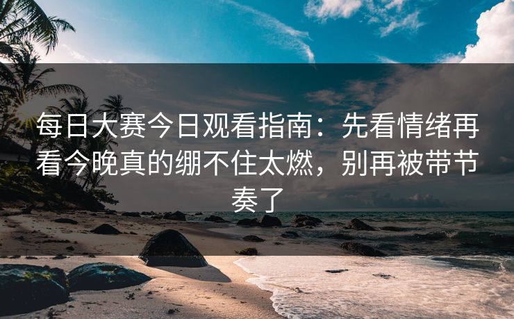 每日大赛今日观看指南：先看情绪再看今晚真的绷不住太燃，别再被带节奏了