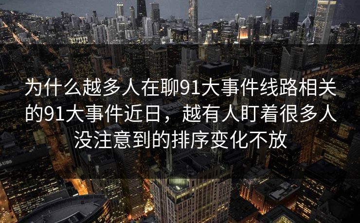 为什么越多人在聊91大事件线路相关的91大事件近日,越有人盯着很多人没注意到的排序变化不放