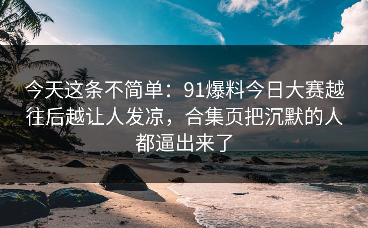 今天这条不简单：91爆料今日大赛越往后越让人发凉，合集页把沉默的人都逼出来了
